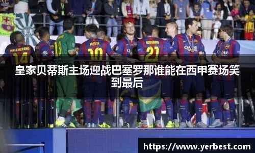 皇家贝蒂斯主场迎战巴塞罗那谁能在西甲赛场笑到最后